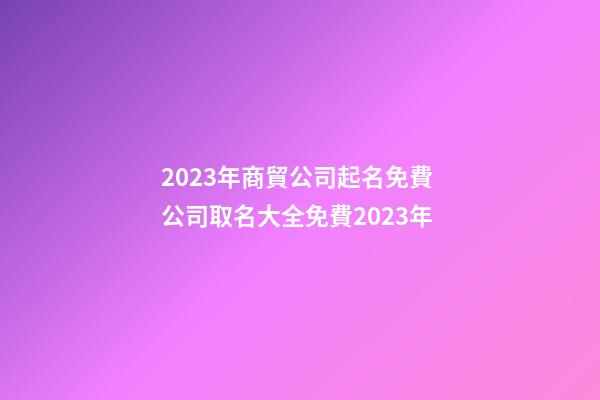 2023年商貿公司起名免費 公司取名大全免費2023年